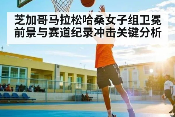 芝加哥马拉松哈桑女子组卫冕前景与赛道纪录冲击关键分析