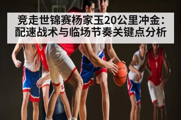 竞走世锦赛杨家玉20公里冲金:配速战术与临场节奏关键点分析
