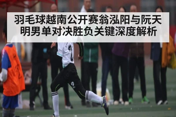 羽毛球越南公开赛翁泓阳与阮天明男单对决胜负关键深度解析