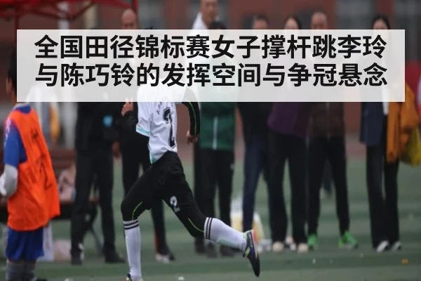 全国田径锦标赛女子撑杆跳李玲与陈巧铃的发挥空间与争冠悬念